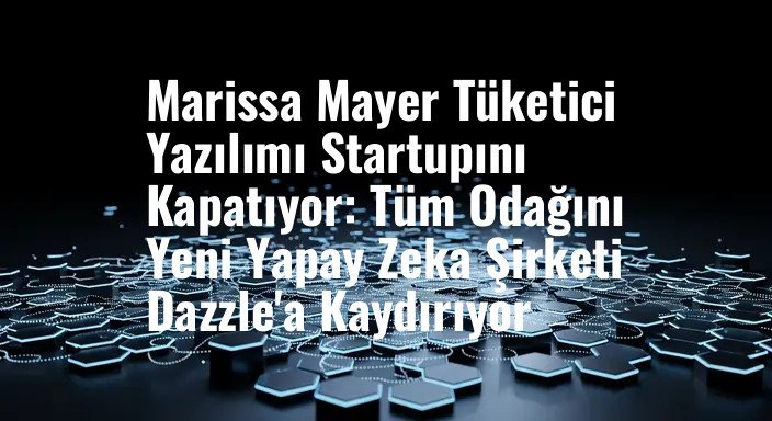 Marissa Mayer Tüketici Yazılımı Startupını Kapatıyor: Tüm Odağını Yeni Yapay Zeka Şirketi Dazzle'a Kaydırıyor