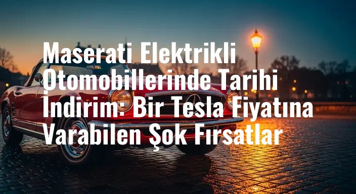 Maserati Elektrikli Otomobillerinde Tarihi İndirim: Bir Tesla Fiyatına Varabilen Şok Fırsatlar