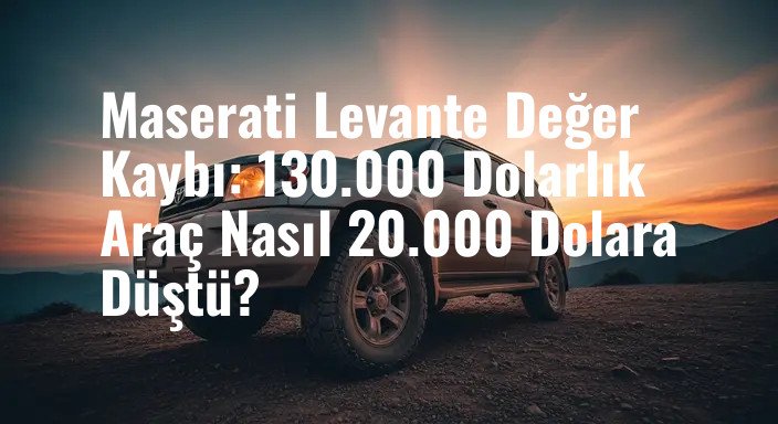 Maserati Levante Değer Kaybı: 130.000 Dolarlık Araç Nasıl 20.000 Dolara Düştü?