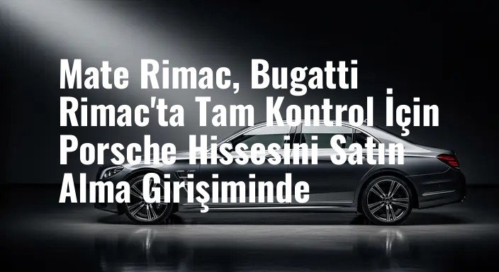 Mate Rimac, Bugatti Rimac'ta Tam Kontrol İçin Porsche Hissesini Satın Alma Girişiminde