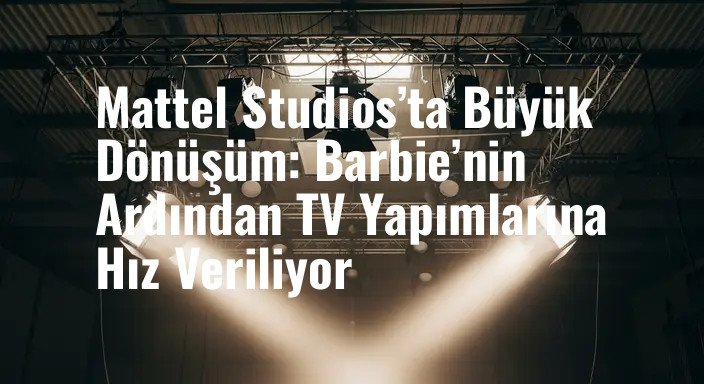 Mattel Studios’ta Büyük Dönüşüm: Barbie’nin Ardından TV Yapımlarına Hız Veriliyor