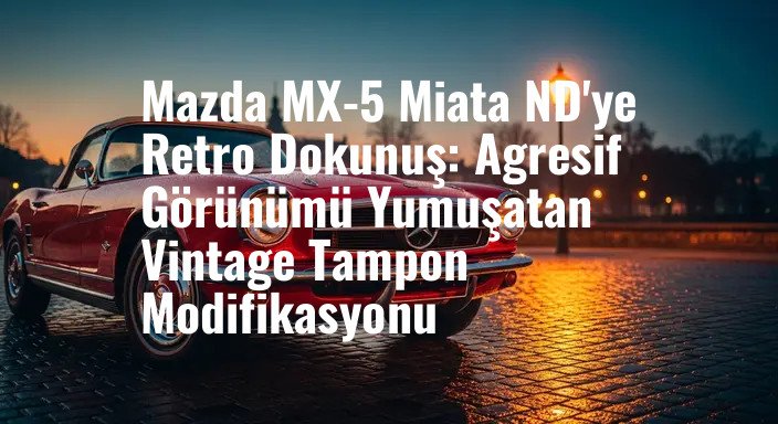 Mazda MX-5 Miata ND'ye Retro Dokunuş: Agresif Görünümü Yumuşatan Vintage Tampon Modifikasyonu