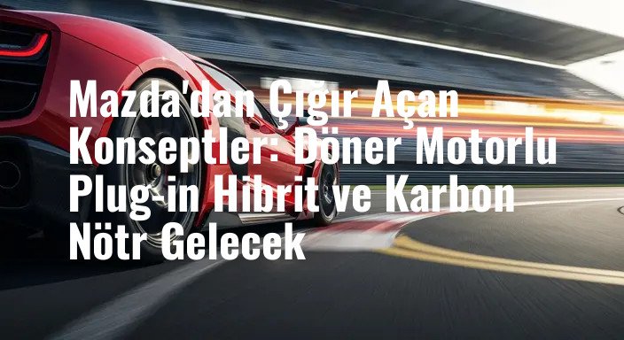 Mazda'dan Çığır Açan Konseptler: Döner Motorlu Plug-in Hibrit ve Karbon Nötr Gelecek