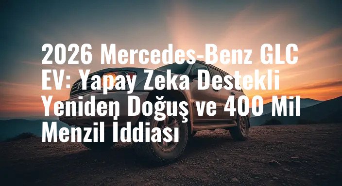 2026 Mercedes-Benz GLC EV: Yapay Zeka Destekli Yeniden Doğuş ve 400 Mil Menzil İddiası