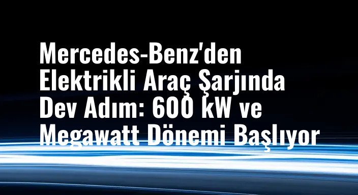 Mercedes-Benz'den Elektrikli Araç Şarjında Dev Adım: 600 kW ve Megawatt Dönemi Başlıyor