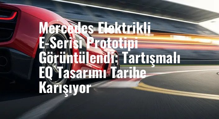 Mercedes Elektrikli E-Serisi Prototipi Görüntülendi: Tartışmalı EQ Tasarımı Tarihe Karışıyor