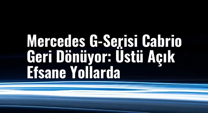 Mercedes G-Serisi Cabrio Geri Dönüyor: Üstü Açık Efsane Yollarda