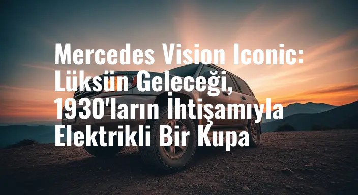 Mercedes Vision Iconic: Lüksün Geleceği, 1930'ların İhtişamıyla Elektrikli Bir Kupa