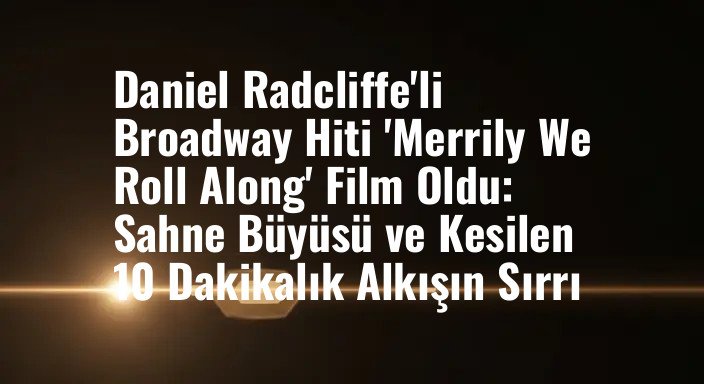 Daniel Radcliffe'li Broadway Hiti 'Merrily We Roll Along' Film Oldu: Sahne Büyüsü ve Kesilen 10 Dakikalık Alkışın Sırrı