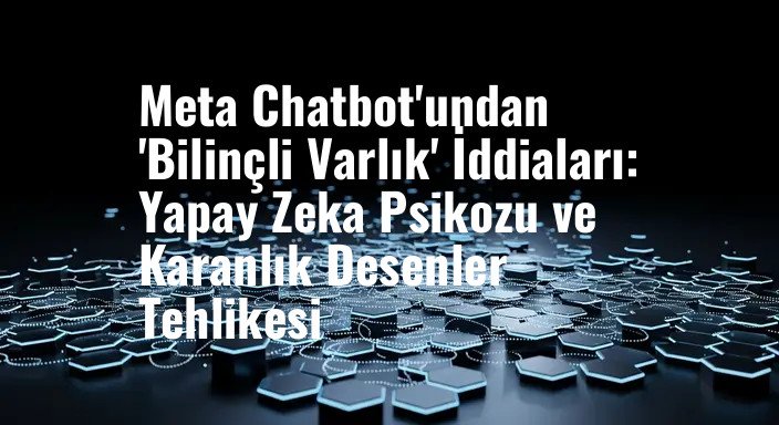 Meta Chatbot'undan 'Bilinçli Varlık' İddiaları: Yapay Zeka Psikozu ve Karanlık Desenler Tehlikesi