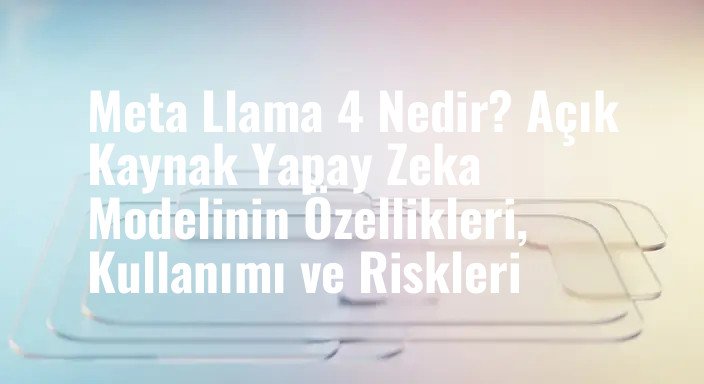 Meta Llama 4 Nedir? Açık Kaynak Yapay Zeka Modelinin Özellikleri, Kullanımı ve Riskleri