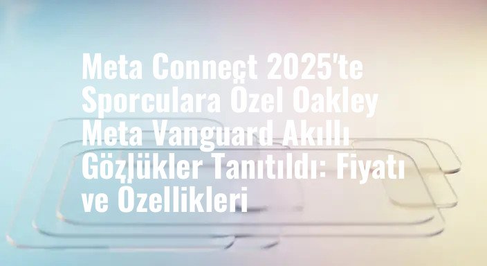 Meta Connect 2025'te Sporculara Özel Oakley Meta Vanguard Akıllı Gözlükler Tanıtıldı: Fiyatı ve Özellikleri