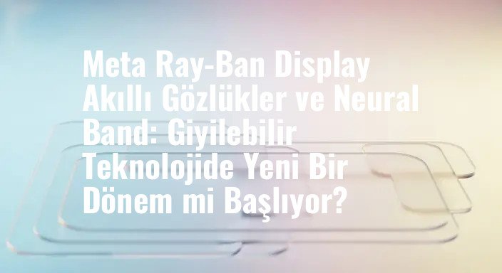 Meta Ray-Ban Display Akıllı Gözlükler ve Neural Band: Giyilebilir Teknolojide Yeni Bir Dönem mi Başlıyor?