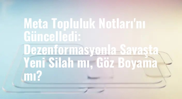 Meta Topluluk Notları'nı Güncelledi: Dezenformasyonla Savaşta Yeni Silah mı, Göz Boyama mı?