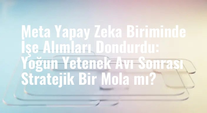 Meta Yapay Zeka Biriminde İşe Alımları Dondurdu: Yoğun Yetenek Avı Sonrası Stratejik Bir Mola mı?