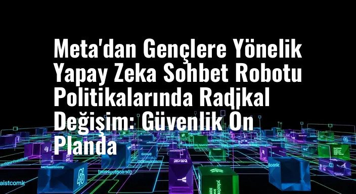 Meta'dan Gençlere Yönelik Yapay Zeka Sohbet Robotu Politikalarında Radikal Değişim: Güvenlik Ön Planda