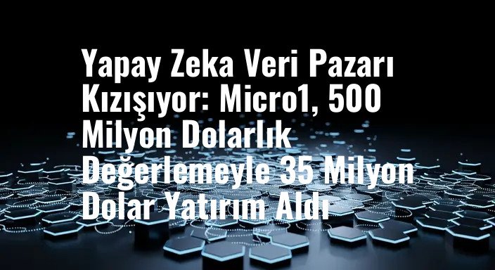 Yapay Zeka Veri Pazarı Kızışıyor: Micro1, 500 Milyon Dolarlık Değerlemeyle 35 Milyon Dolar Yatırım Aldı
