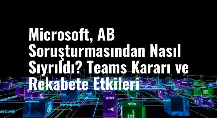 Microsoft, AB Soruşturmasından Nasıl Sıyrıldı? Teams Kararı ve Rekabete Etkileri