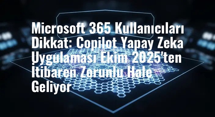 Microsoft 365 Kullanıcıları Dikkat: Copilot Yapay Zeka Uygulaması Ekim 2025'ten İtibaren Zorunlu Hale Geliyor