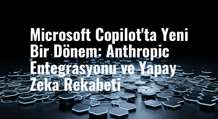 Microsoft Copilot'ta Yeni Bir Dönem: Anthropic Entegrasyonu ve Yapay Zeka Rekabeti