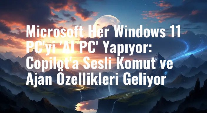Microsoft Her Windows 11 PC'yi 'AI PC' Yapıyor: Copilot'a Sesli Komut ve Ajan Özellikleri Geliyor