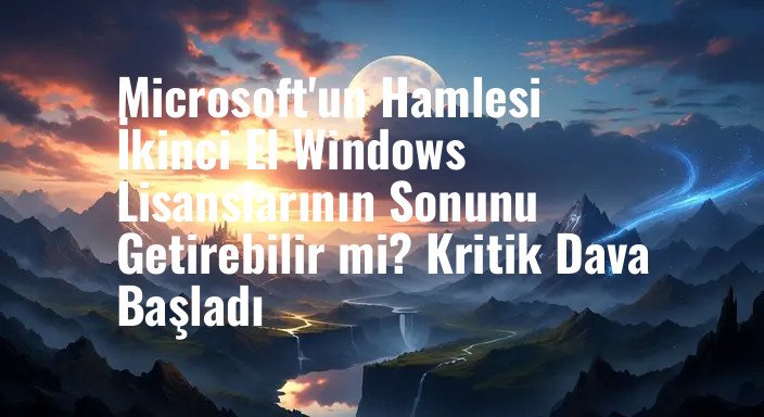 Microsoft'un Hamlesi İkinci El Windows Lisanslarının Sonunu Getirebilir mi? Kritik Dava Başladı