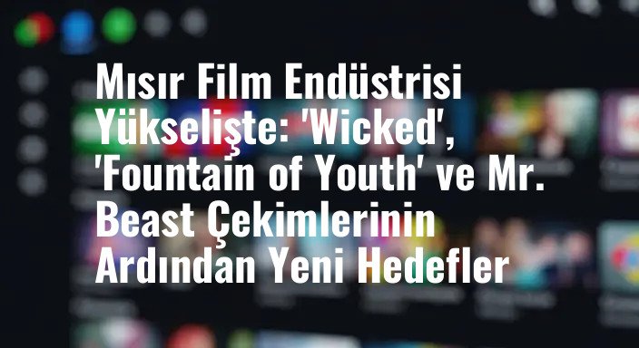 Mısır Film Endüstrisi Yükselişte: 'Wicked', 'Fountain of Youth' ve Mr. Beast Çekimlerinin Ardından Yeni Hedefler