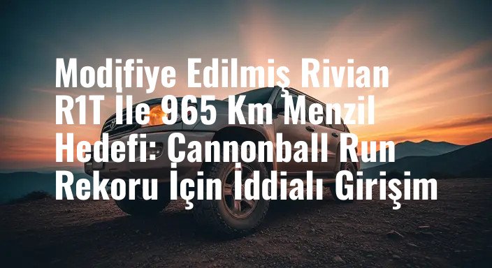 Modifiye Edilmiş Rivian R1T İle 965 Km Menzil Hedefi: Cannonball Run Rekoru İçin İddialı Girişim