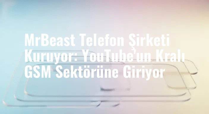 MrBeast Telefon Şirketi Kuruyor: YouTube'un Kralı GSM Sektörüne Giriyor
