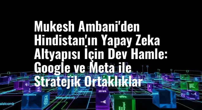 Mukesh Ambani'den Hindistan'ın Yapay Zeka Altyapısı İçin Dev Hamle: Google ve Meta ile Stratejik Ortaklıklar