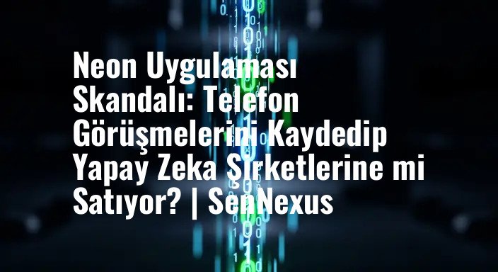 Neon Uygulaması Skandalı: Telefon Görüşmelerini Kaydedip Yapay Zeka Şirketlerine mi Satıyor? | SenNexus