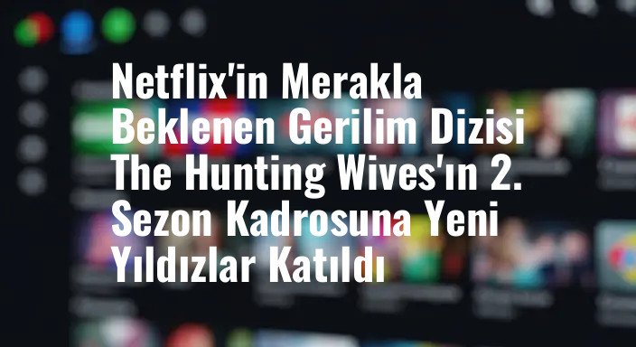 Netflix'in Merakla Beklenen Gerilim Dizisi The Hunting Wives'ın 2. Sezon Kadrosuna Yeni Yıldızlar Katıldı