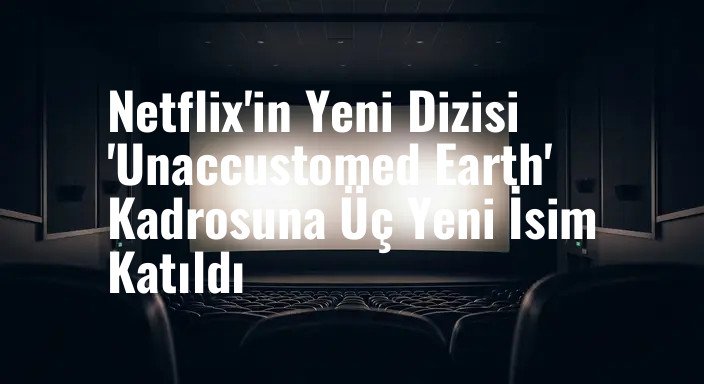 Netflix'in Yeni Dizisi 'Unaccustomed Earth' Kadrosuna Üç Yeni İsim Katıldı