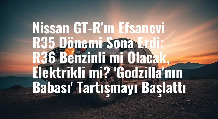 Nissan GT-R'ın Efsanevi R35 Dönemi Sona Erdi: R36 Benzinli mi Olacak, Elektrikli mi? 'Godzilla'nın Babası' Tartışmayı Başlattı