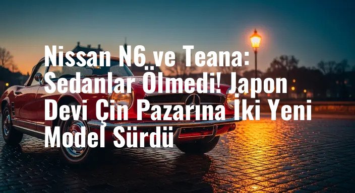 Nissan N6 ve Teana: Sedanlar Ölmedi! Japon Devi Çin Pazarına İki Yeni Model Sürdü