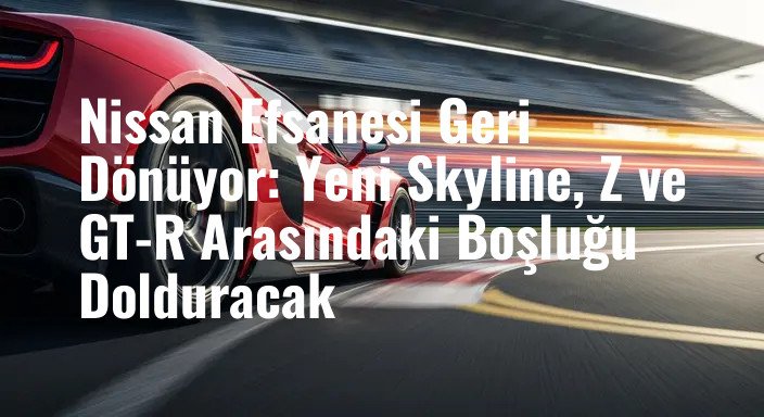Nissan Efsanesi Geri Dönüyor: Yeni Skyline, Z ve GT-R Arasındaki Boşluğu Dolduracak