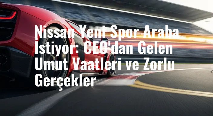 Nissan Yeni Spor Araba İstiyor: CEO'dan Gelen Umut Vaatleri ve Zorlu Gerçekler