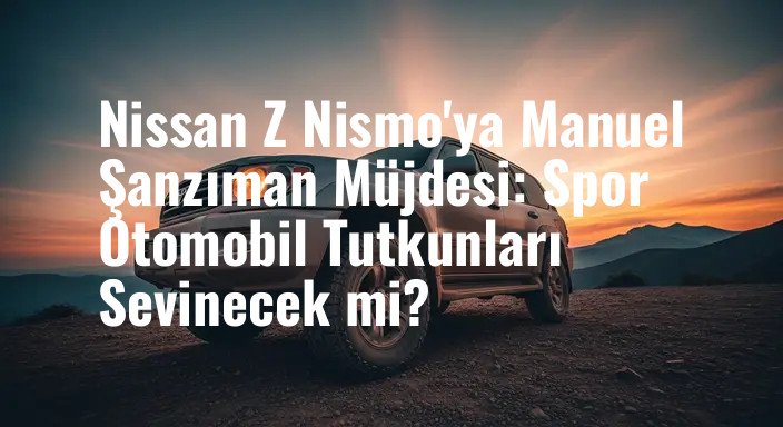 Nissan Z Nismo'ya Manuel Şanzıman Müjdesi: Spor Otomobil Tutkunları Sevinecek mi?