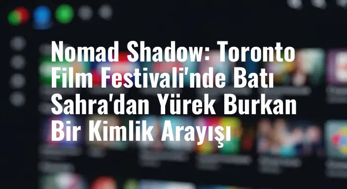 Nomad Shadow: Toronto Film Festivali'nde Batı Sahra'dan Yürek Burkan Bir Kimlik Arayışı