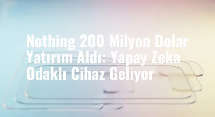 Nothing 200 Milyon Dolar Yatırım Aldı: Yapay Zeka Odaklı Cihaz Geliyor