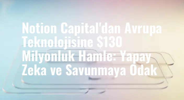 Notion Capital'dan Avrupa Teknolojisine $130 Milyonluk Hamle: Yapay Zeka ve Savunmaya Odak