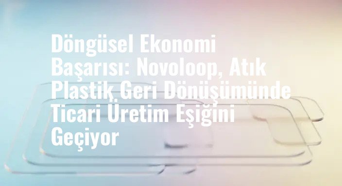Döngüsel Ekonomi Başarısı: Novoloop, Atık Plastik Geri Dönüşümünde Ticari Üretim Eşiğini Geçiyor
