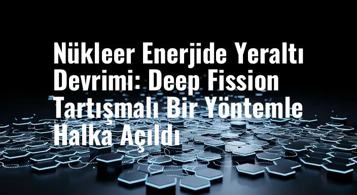 Nükleer Enerjide Yeraltı Devrimi: Deep Fission Tartışmalı Bir Yöntemle Halka Açıldı