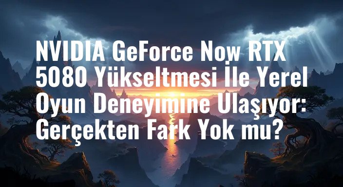 NVIDIA GeForce Now RTX 5080 Yükseltmesi İle Yerel Oyun Deneyimine Ulaşıyor: Gerçekten Fark Yok mu?