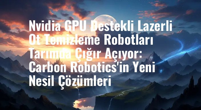 Nvidia GPU Destekli Lazerli Ot Temizleme Robotları Tarımda Çığır Açıyor: Carbon Robotics'in Yeni Nesil Çözümleri