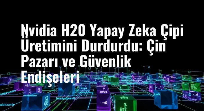 Nvidia H20 Yapay Zeka Çipi Üretimini Durdurdu: Çin Pazarı ve Güvenlik Endişeleri