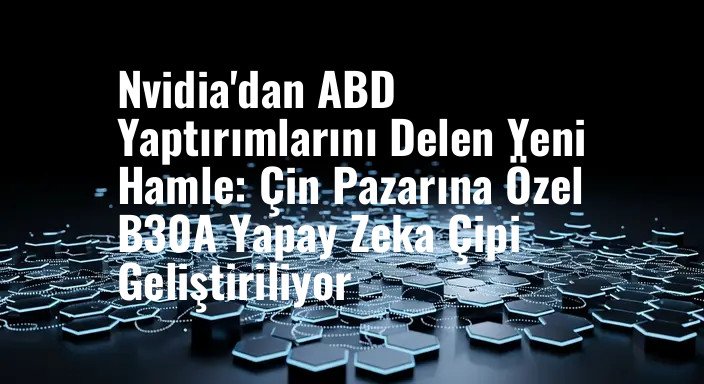 Nvidia'dan ABD Yaptırımlarını Delen Yeni Hamle: Çin Pazarına Özel B30A Yapay Zeka Çipi Geliştiriliyor