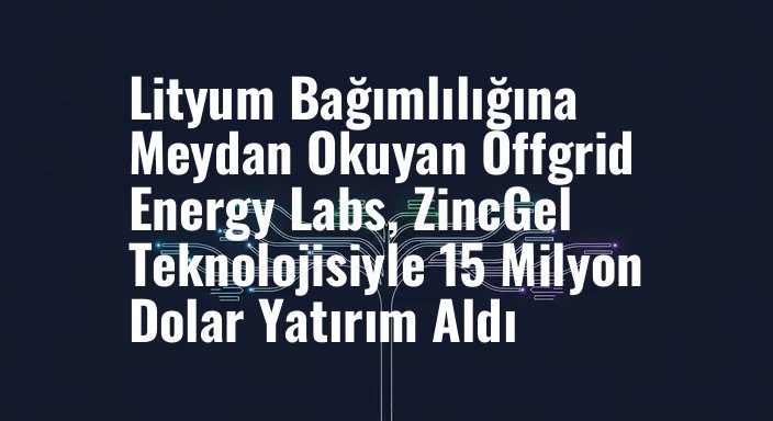 Lityum Bağımlılığına Meydan Okuyan Offgrid Energy Labs, ZincGel Teknolojisiyle 15 Milyon Dolar Yatırım Aldı