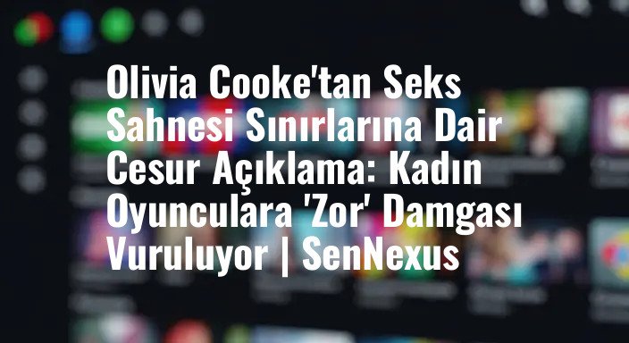 Olivia Cooke'tan Seks Sahnesi Sınırlarına Dair Cesur Açıklama: Kadın Oyunculara 'Zor' Damgası Vuruluyor | SenNexus