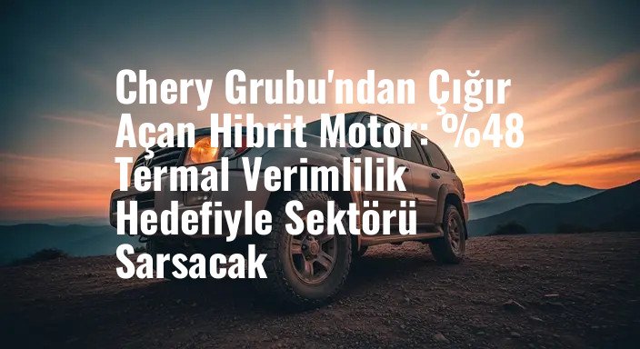 Chery Grubu'ndan Çığır Açan Hibrit Motor: %48 Termal Verimlilik Hedefiyle Sektörü Sarsacak
